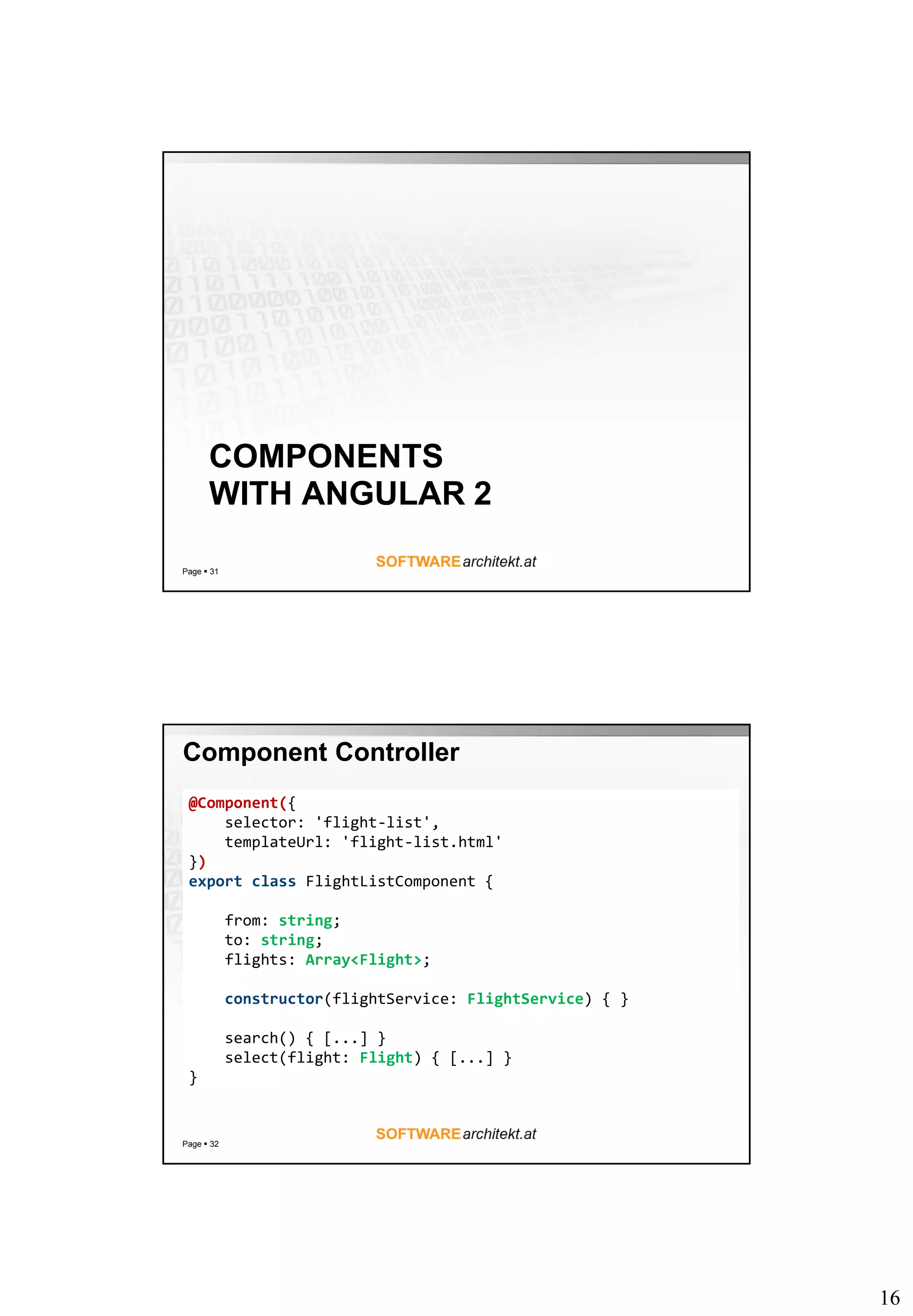 16
COMPONENTS
WITH ANGULAR 2
Page  31
Component Controller
Page  32
@Component({
selector: 'flight-list',
templateUrl: 'flight-list.html'
})
export class FlightListComponent {
from: string;
to: string;
flights: Array<Flight>;
constructor(flightService: FlightService) { }
search() { [...] }
select(flight: Flight) { [...] }
}
 
