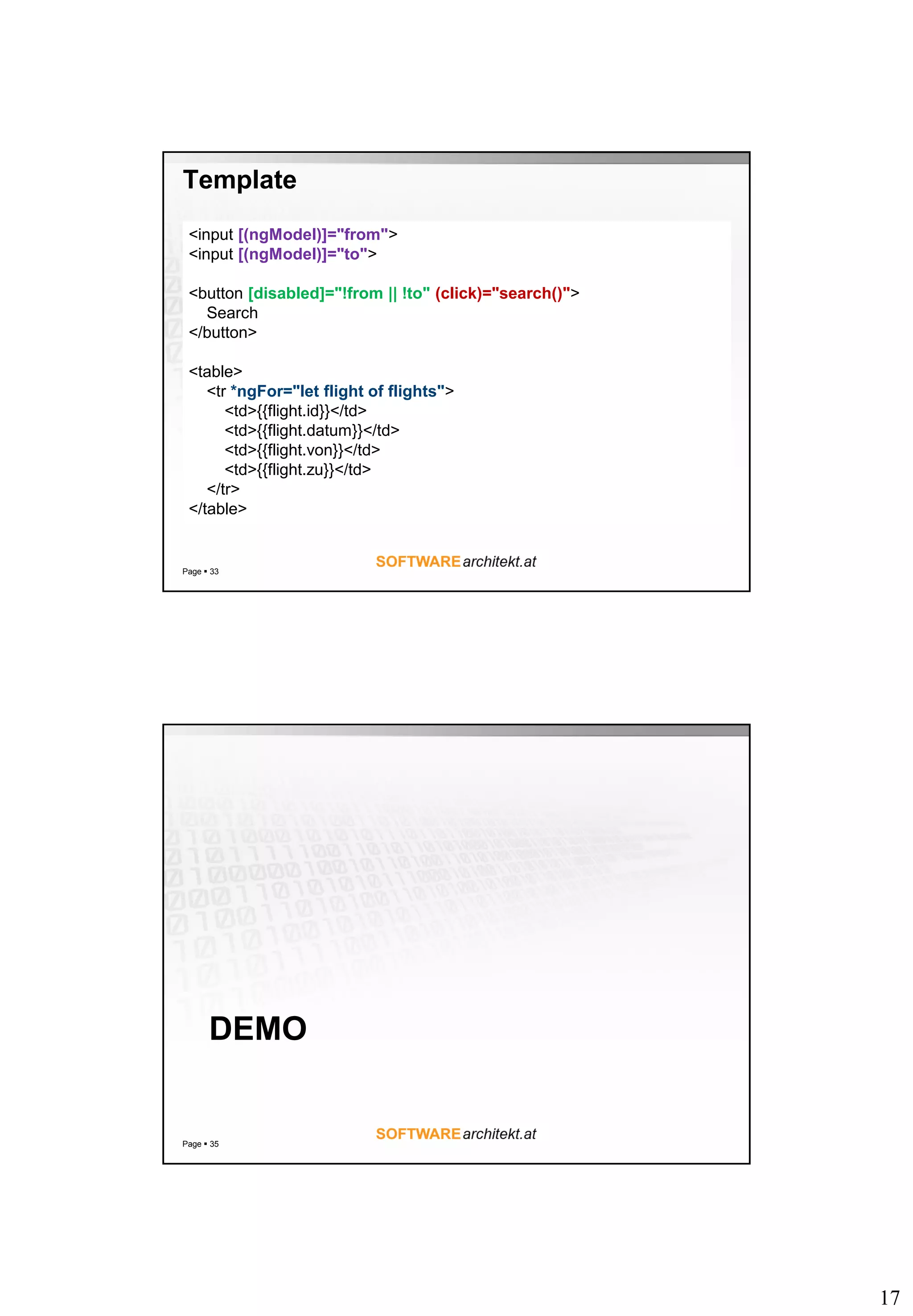 17
Template
Page  33
<input [(ngModel)]="from">
<input [(ngModel)]="to">
<button [disabled]="!from || !to" (click)="search()">
Search
</button>
<table>
<tr *ngFor="let flight of flights">
<td>{{flight.id}}</td>
<td>{{flight.datum}}</td>
<td>{{flight.von}}</td>
<td>{{flight.zu}}</td>
</tr>
</table>
DEMO
Page  35
 
