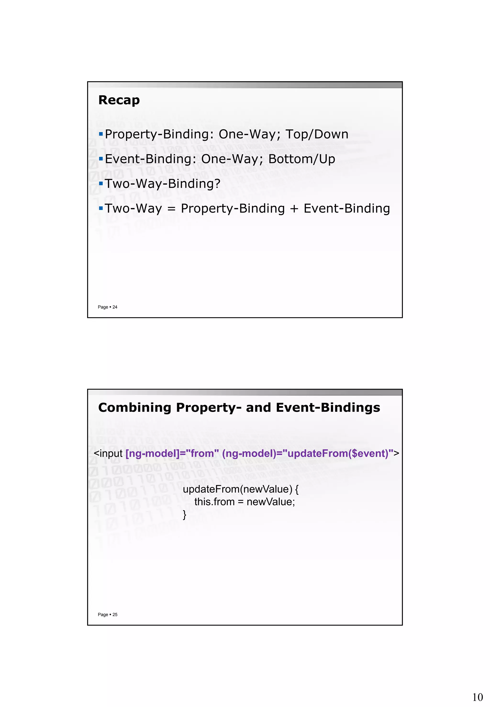 10
Recap
Property-Binding: One-Way; Top/Down
Event-Binding: One-Way; Bottom/Up
Two-Way-Binding?
Two-Way = Property-Binding + Event-Binding
Page  24
Combining Property- and Event-Bindings
Page  25
<input [ng-model]="from" (ng-model)="updateFrom($event)">
updateFrom(newValue) {
this.from = newValue;
}
 