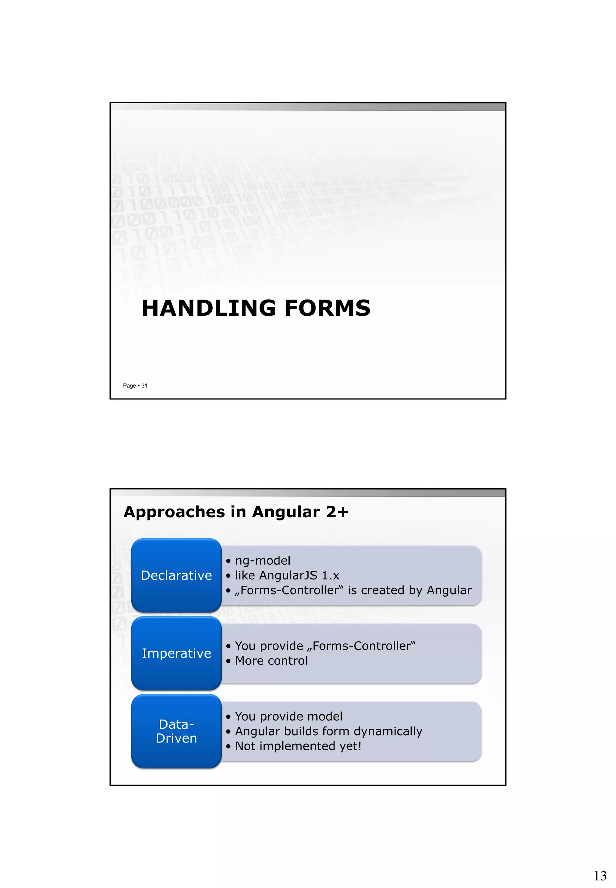 13
HANDLING FORMS
Page  31
Approaches in Angular 2+
• ng-model
• like AngularJS 1.x
• „Forms-Controller“ is created by Angular
Declarative
• You provide „Forms-Controller“
• More control
Imperative
• You provide model
• Angular builds form dynamically
• Not implemented yet!
Data-
Driven
 