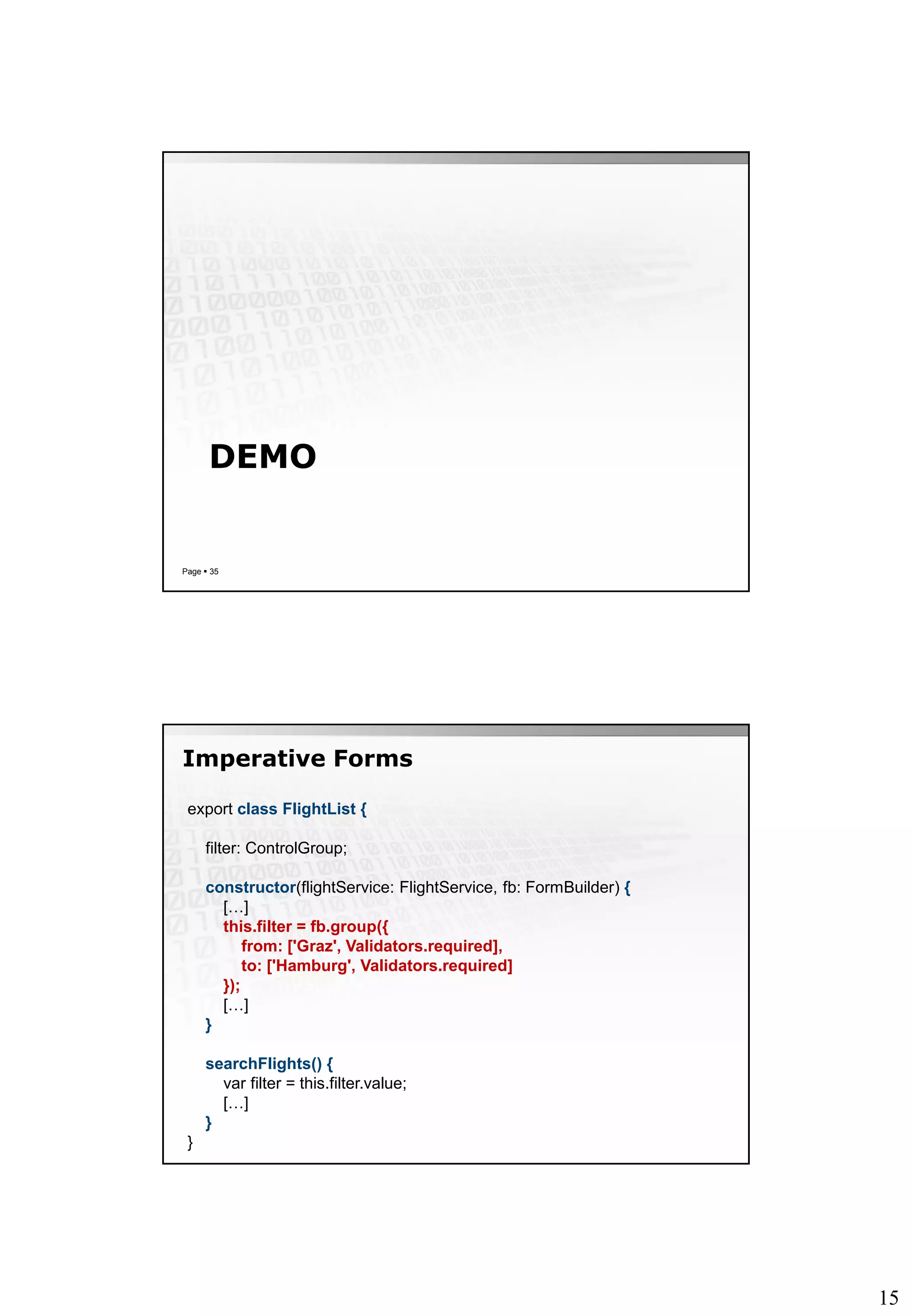 15
DEMO
Page  35
Imperative Forms
export class FlightList {
filter: ControlGroup;
constructor(flightService: FlightService, fb: FormBuilder) {
[…]
this.filter = fb.group({
from: ['Graz', Validators.required],
to: ['Hamburg', Validators.required]
});
[…]
}
searchFlights() {
var filter = this.filter.value;
[…]
}
}
 