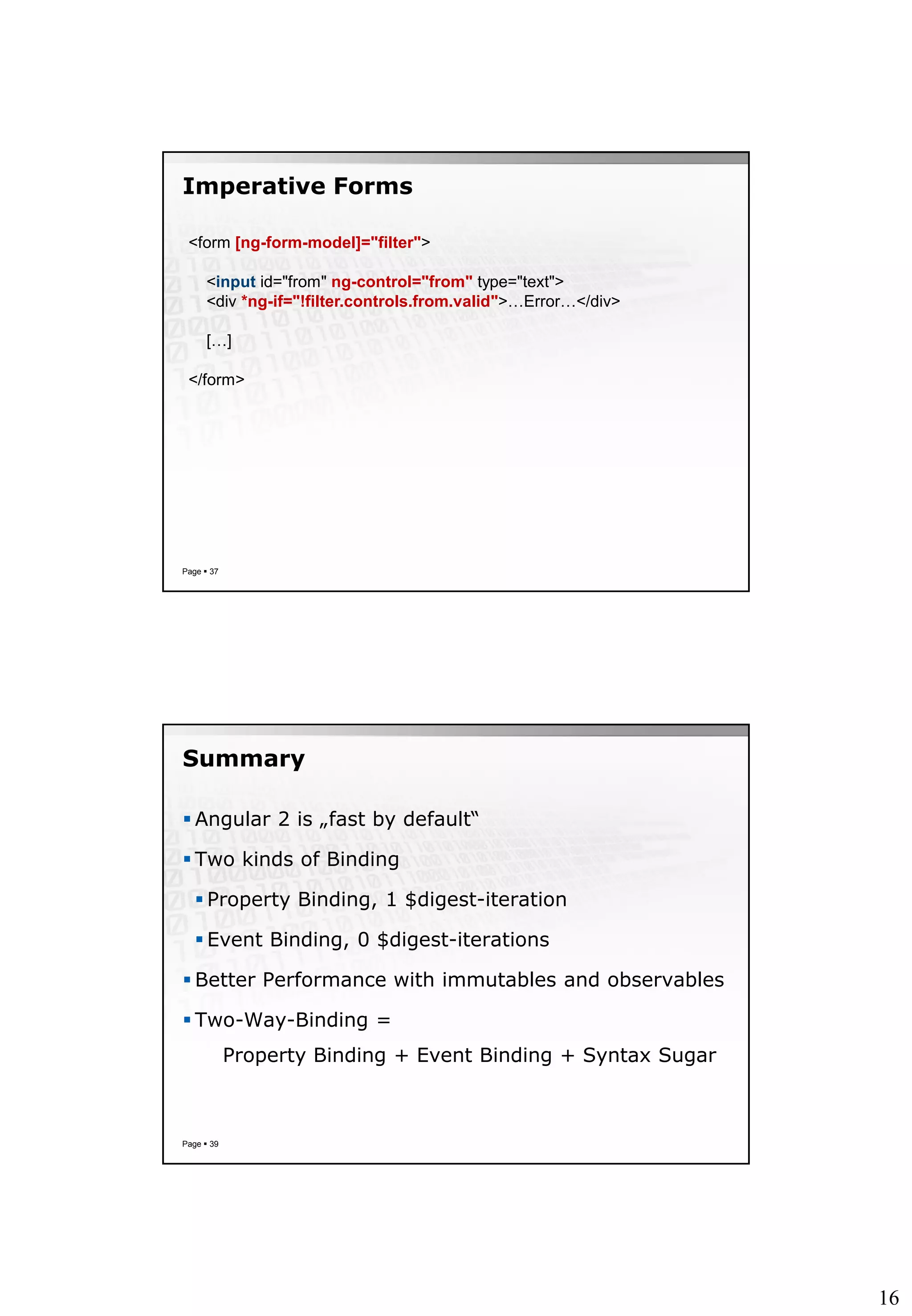 16
Imperative Forms
Page  37
<form [ng-form-model]="filter">
<input id="from" ng-control="from" type="text">
<div *ng-if="!filter.controls.from.valid">…Error…</div>
[…]
</form>
Summary
 Angular 2 is „fast by default“
 Two kinds of Binding
 Property Binding, 1 $digest-iteration
 Event Binding, 0 $digest-iterations
 Better Performance with immutables and observables
 Two-Way-Binding =
Property Binding + Event Binding + Syntax Sugar
Page  39
 
