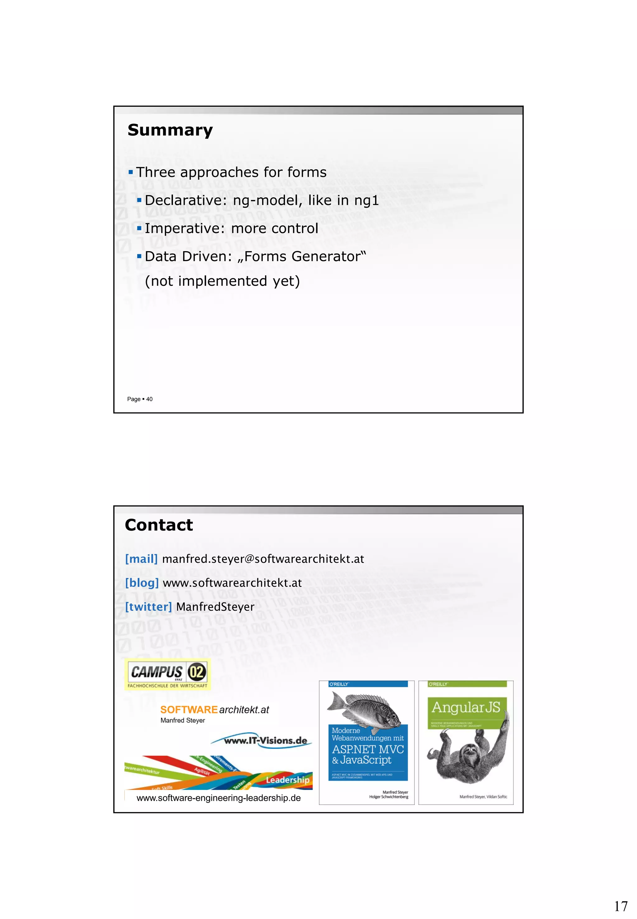 17
Summary
 Three approaches for forms
 Declarative: ng-model, like in ng1
 Imperative: more control
 Data Driven: „Forms Generator“
(not implemented yet)
Page  40
[mail] manfred.steyer@softwarearchitekt.at
[blog] www.softwarearchitekt.at
[twitter] ManfredSteyer
Contact
www.software-engineering-leadership.de
 
