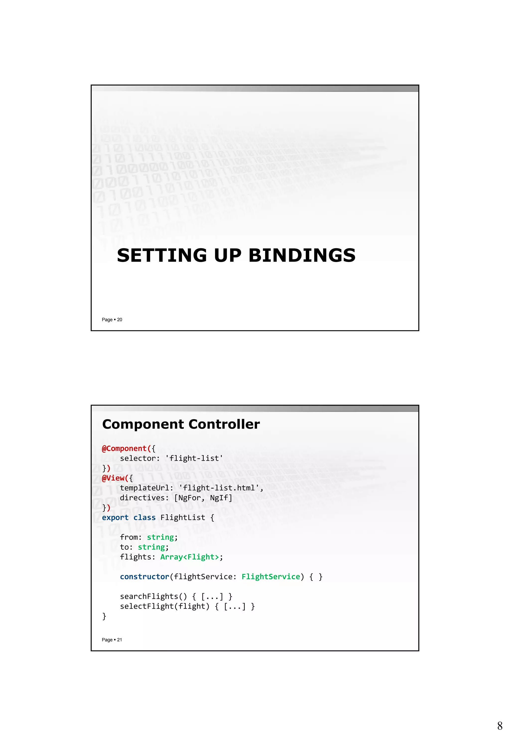 8
SETTING UP BINDINGS
Page  20
Component Controller
Page  21
@Component({
selector: 'flight-list'
})
@View({
templateUrl: 'flight-list.html',
directives: [NgFor, NgIf]
})
export class FlightList {
from: string;
to: string;
flights: Array<Flight>;
constructor(flightService: FlightService) { }
searchFlights() { [...] }
selectFlight(flight) { [...] }
}
 