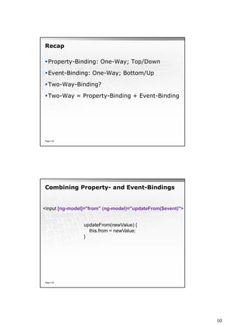 10
Recap
Property-Binding: One-Way; Top/Down
Event-Binding: One-Way; Bottom/Up
Two-Way-Binding?
Two-Way = Property-Binding + Event-Binding
Page  24
Combining Property- and Event-Bindings
Page  25
<input [ng-model]="from" (ng-model)="updateFrom($event)">
updateFrom(newValue) {
this.from = newValue;
}
 