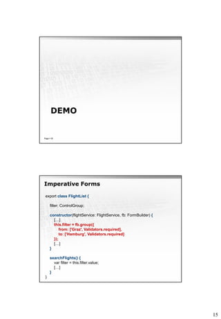 15
DEMO
Page  35
Imperative Forms
export class FlightList {
filter: ControlGroup;
constructor(flightService: FlightService, fb: FormBuilder) {
[…]
this.filter = fb.group({
from: ['Graz', Validators.required],
to: ['Hamburg', Validators.required]
});
[…]
}
searchFlights() {
var filter = this.filter.value;
[…]
}
}
 