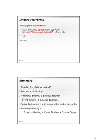 16
Imperative Forms
Page  37
<form [ng-form-model]="filter">
<input id="from" ng-control="from" type="text">
<div *ng-if="!filter.controls.from.valid">…Error…</div>
[…]
</form>
Summary
 Angular 2 is „fast by default“
 Two kinds of Binding
 Property Binding, 1 $digest-iteration
 Event Binding, 0 $digest-iterations
 Better Performance with immutables and observables
 Two-Way-Binding =
Property Binding + Event Binding + Syntax Sugar
Page  39
 