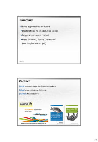17
Summary
 Three approaches for forms
 Declarative: ng-model, like in ng1
 Imperative: more control
 Data Driven: „Forms Generator“
(not implemented yet)
Page  40
[mail] manfred.steyer@softwarearchitekt.at
[blog] www.softwarearchitekt.at
[twitter] ManfredSteyer
Contact
www.software-engineering-leadership.de
 