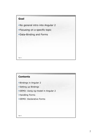 2
Goal
No general intro into Angular 2
Focusing on a specific topic
Data-Binding and Forms
Page  4
Contents
 Bindings in Angular 2
 Setting up Bindings
 DEMO: Using ng-model in Angular 2
 Handling Forms
 DEMO: Declarative Forms
Page  5
 