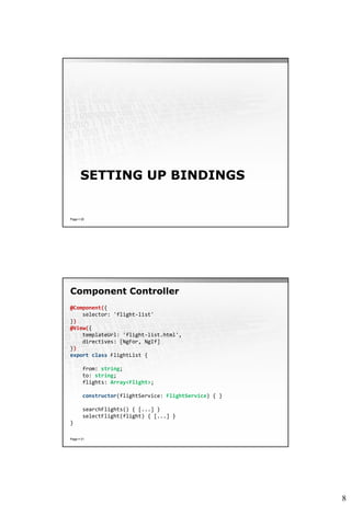 8
SETTING UP BINDINGS
Page  20
Component Controller
Page  21
@Component({
selector: 'flight-list'
})
@View({
templateUrl: 'flight-list.html',
directives: [NgFor, NgIf]
})
export class FlightList {
from: string;
to: string;
flights: Array<Flight>;
constructor(flightService: FlightService) { }
searchFlights() { [...] }
selectFlight(flight) { [...] }
}
 