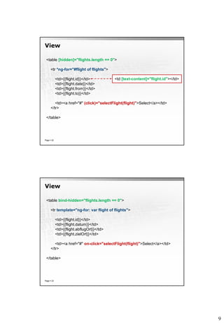 9
View
Page  22
<table [hidden]="flights.length == 0">
<tr *ng-for="#flight of flights">
<td>{{flight.id}}</td>
<td>{{flight.date}}</td>
<td>{{flight.from}}</td>
<td>{{flight.to}}</td>
<td><a href="#" (click)="selectFlight(flight)">Select</a></td>
</tr>
</table>
<td [text-content]="flight.id"></td>
View
Page  23
<table bind-hidden="flights.length == 0">
<tr template="ng-for: var flight of flights">
<td>{{flight.id}}</td>
<td>{{flight.datum}}</td>
<td>{{flight.abflugOrt}}</td>
<td>{{flight.zielOrt}}</td>
<td><a href="#" on-click="selectFlight(flight)">Select</a></td>
</tr>
</table>
 