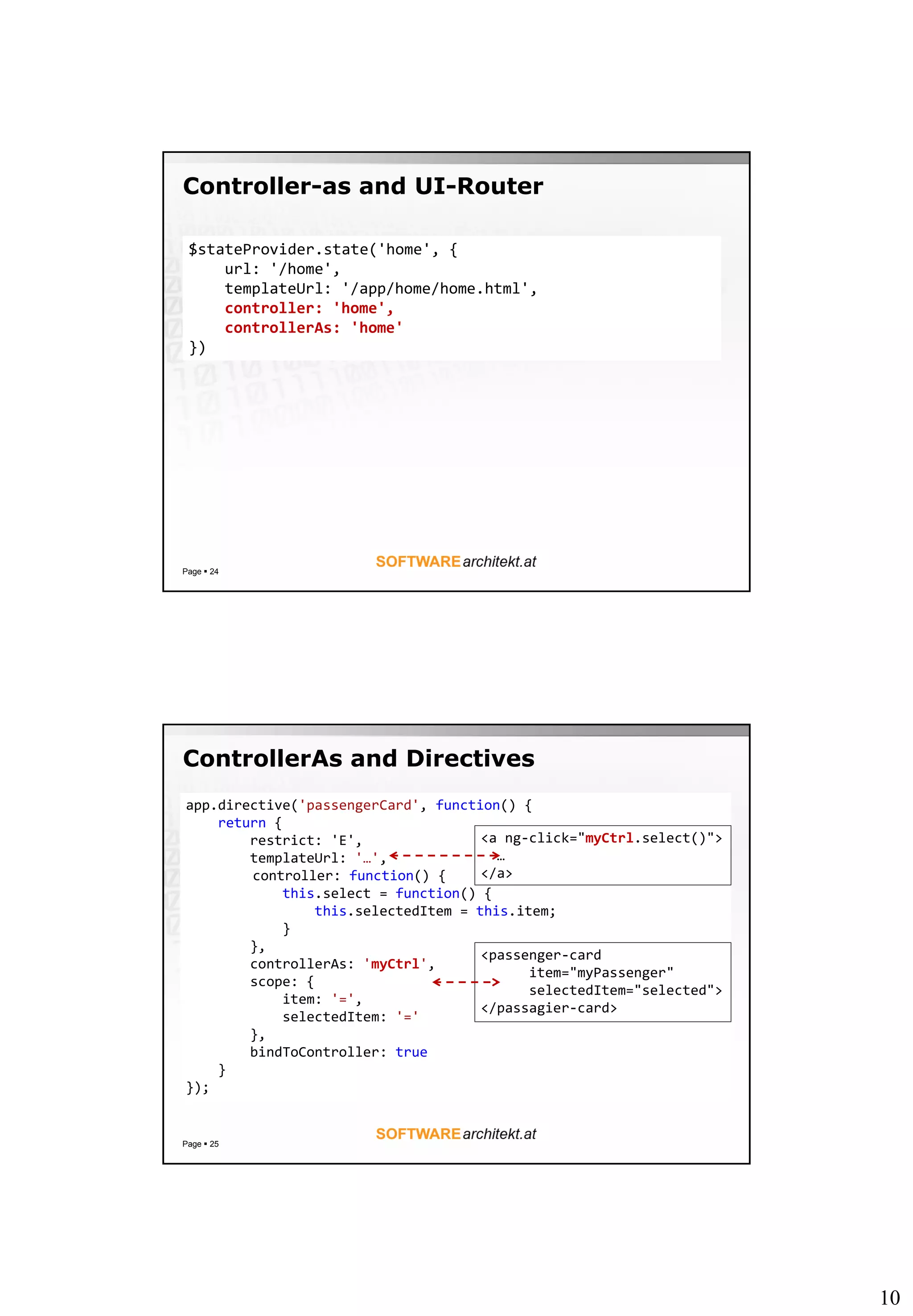 10
Controller-as and UI-Router
Page  24
$stateProvider.state('home', {
url: '/home',
templateUrl: '/app/home/home.html',
controller: 'home',
controllerAs: 'home'
})
ControllerAs and Directives
Page  25
app.directive('passengerCard', function() {
return {
restrict: 'E',
templateUrl: '…',
controller: function() {
this.select = function() {
this.selectedItem = this.item;
}
},
controllerAs: 'myCtrl',
scope: {
item: '=',
selectedItem: '='
},
bindToController: true
}
});
<passenger-card
item="myPassenger"
selectedItem="selected">
</passagier-card>
<a ng-click="myCtrl.select()">
…
</a>
 