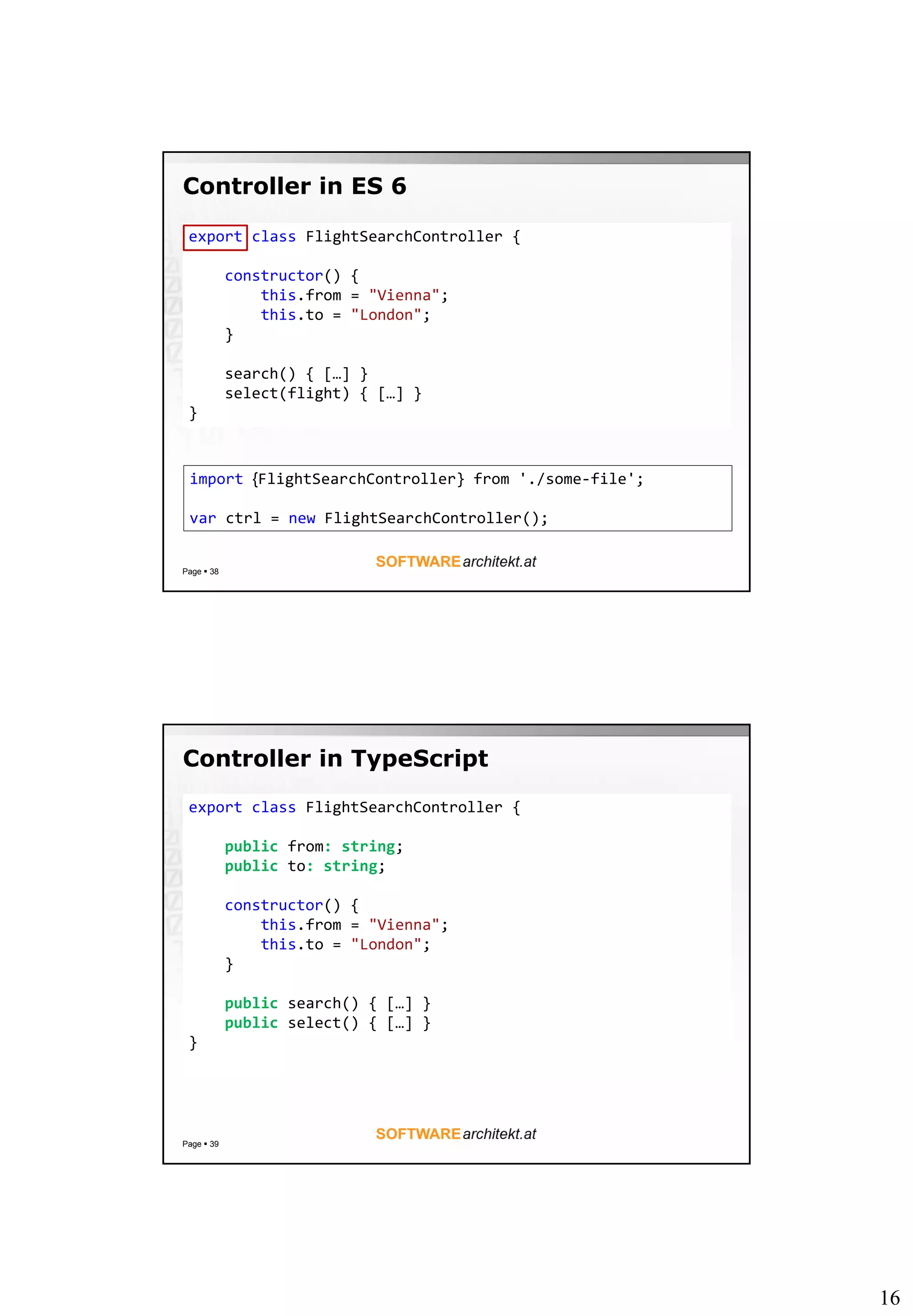 16
Controller in ES 6
Page  38
export class FlightSearchController {
constructor() {
this.from = "Vienna";
this.to = "London";
}
search() { […] }
select(flight) { […] }
}
import {FlightSearchController} from './some-file';
var ctrl = new FlightSearchController();
Controller in TypeScript
Page  39
export class FlightSearchController {
public from: string;
public to: string;
constructor() {
this.from = "Vienna";
this.to = "London";
}
public search() { […] }
public select() { […] }
}
 