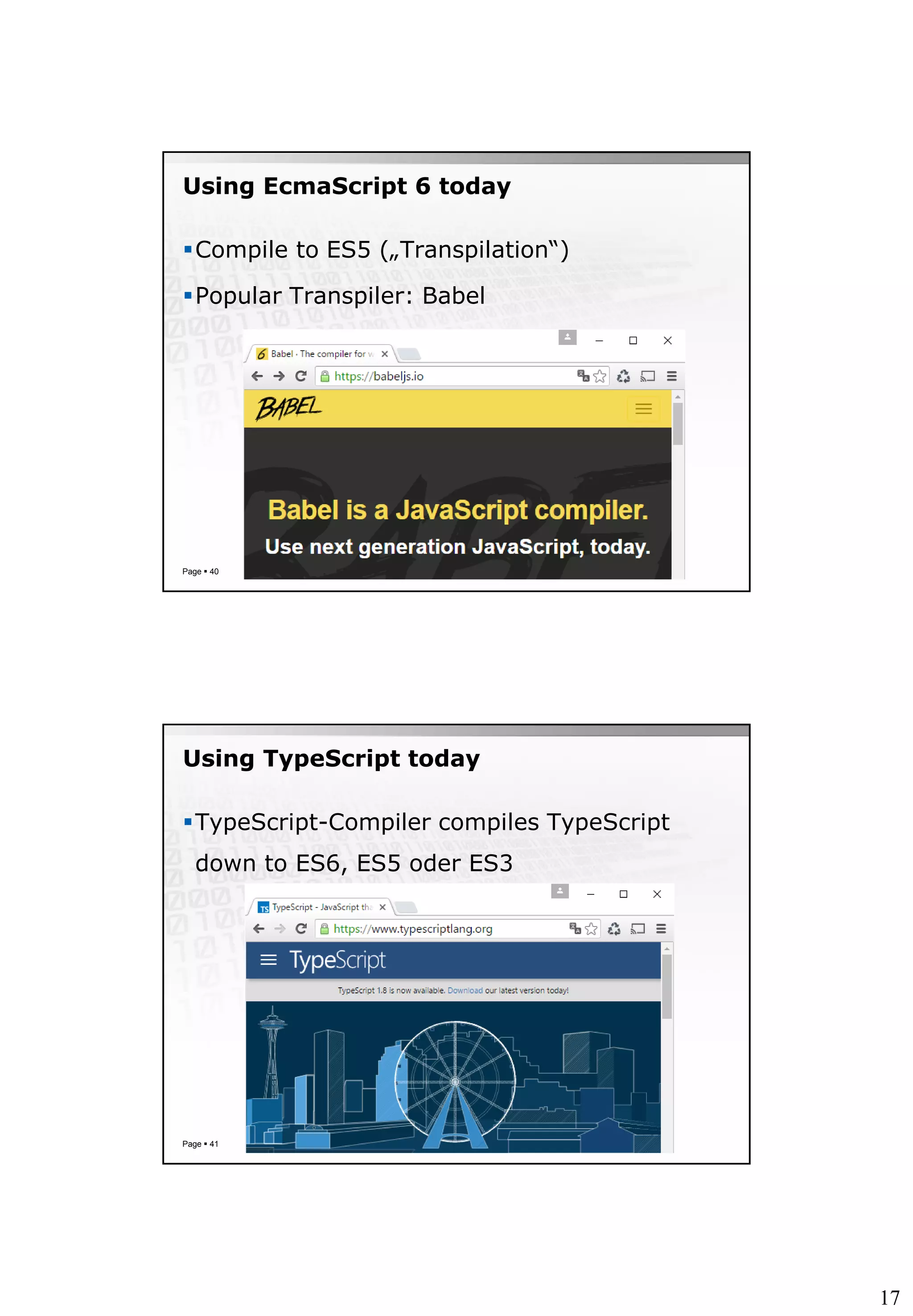 17
Using EcmaScript 6 today
Compile to ES5 („Transpilation“)
Popular Transpiler: Babel
Page  40
Using TypeScript today
TypeScript-Compiler compiles TypeScript
down to ES6, ES5 oder ES3
Page  41
 