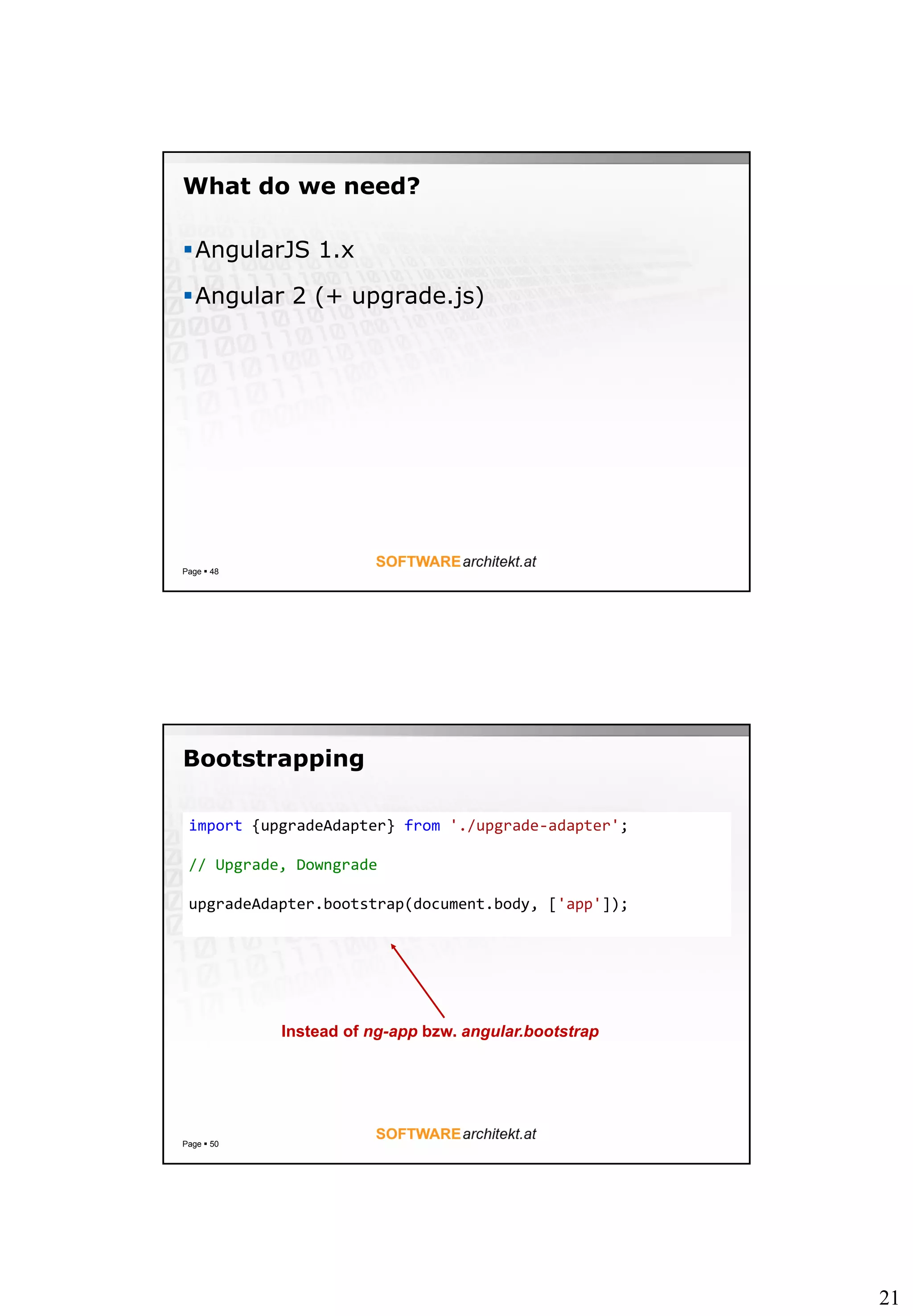 21
What do we need?
AngularJS 1.x
Angular 2 (+ upgrade.js)
Page  48
Bootstrapping
Page  50
import {upgradeAdapter} from './upgrade-adapter';
// Upgrade, Downgrade
upgradeAdapter.bootstrap(document.body, ['app']);
Instead of ng-app bzw. angular.bootstrap
 