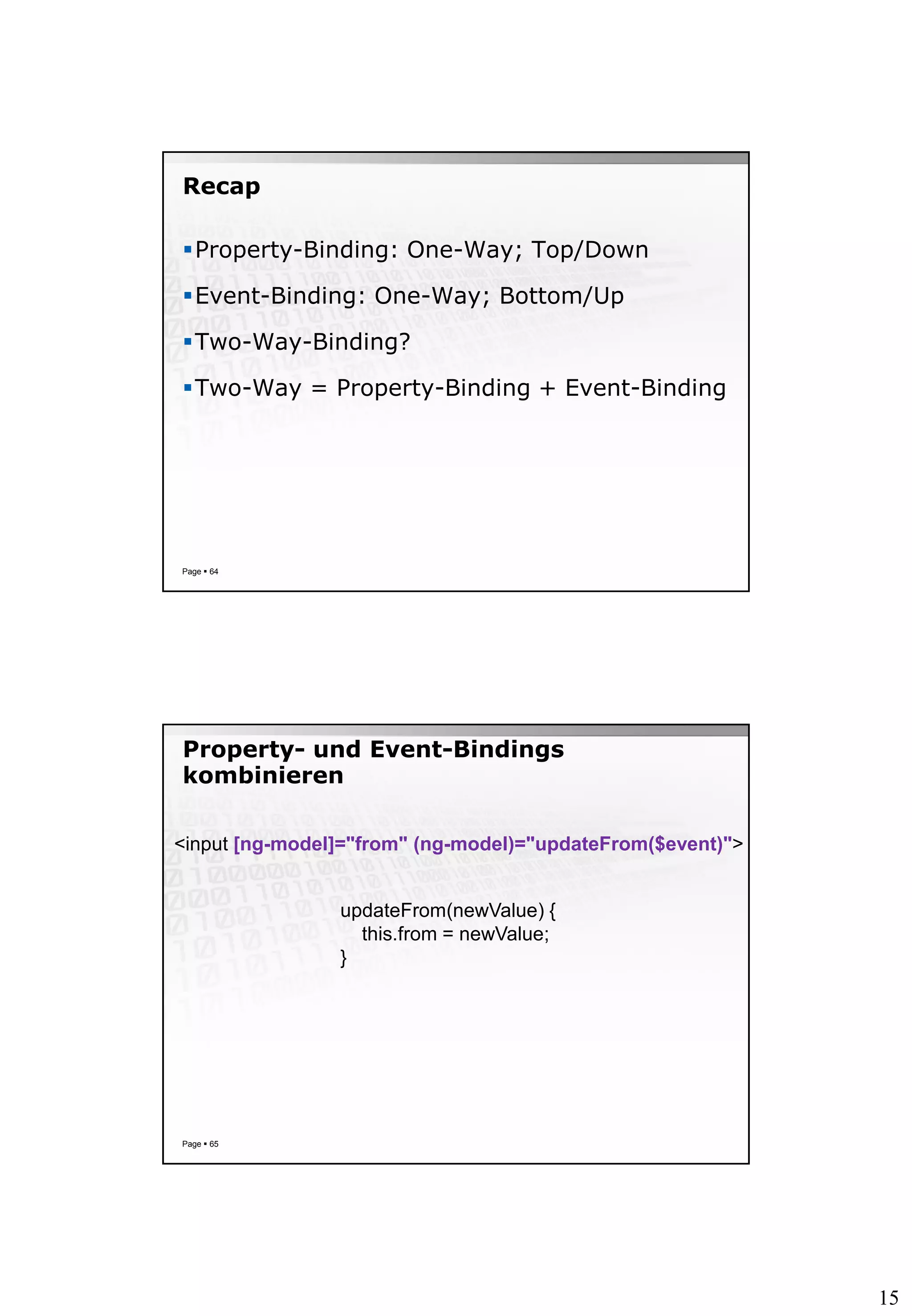 15
Recap
Property-Binding: One-Way; Top/Down
Event-Binding: One-Way; Bottom/Up
Two-Way-Binding?
Two-Way = Property-Binding + Event-Binding
Page  64
Property- und Event-Bindings
kombinieren
Page  65
<input [ng-model]="from" (ng-model)="updateFrom($event)">
updateFrom(newValue) {
this.from = newValue;
}
 