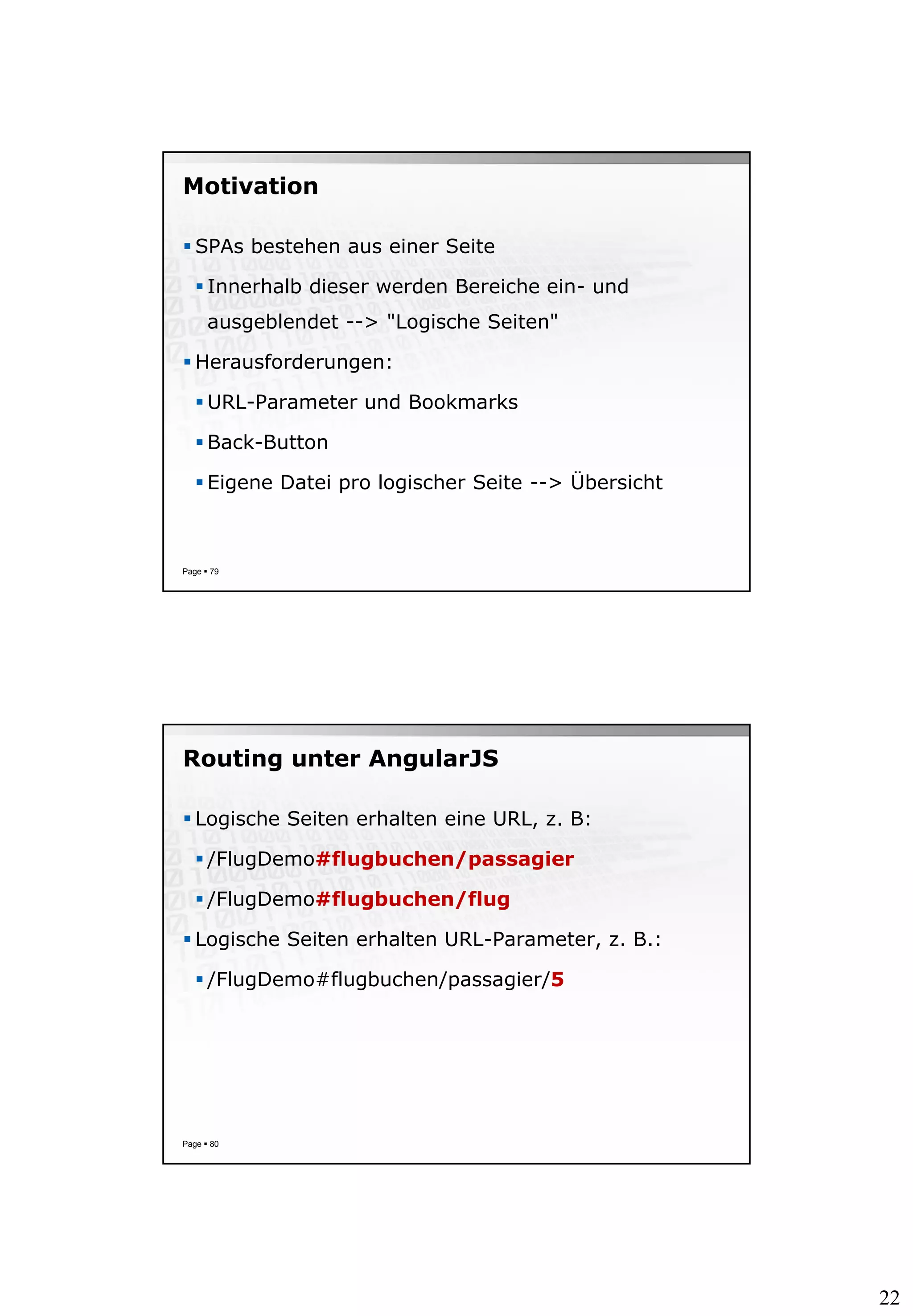 22
Motivation
 SPAs bestehen aus einer Seite
 Innerhalb dieser werden Bereiche ein- und
ausgeblendet --> "Logische Seiten"
 Herausforderungen:
 URL-Parameter und Bookmarks
 Back-Button
 Eigene Datei pro logischer Seite --> Übersicht
Page  79
Routing unter AngularJS
 Logische Seiten erhalten eine URL, z. B:
 /FlugDemo#flugbuchen/passagier
 /FlugDemo#flugbuchen/flug
 Logische Seiten erhalten URL-Parameter, z. B.:
 /FlugDemo#flugbuchen/passagier/5
Page  80
 