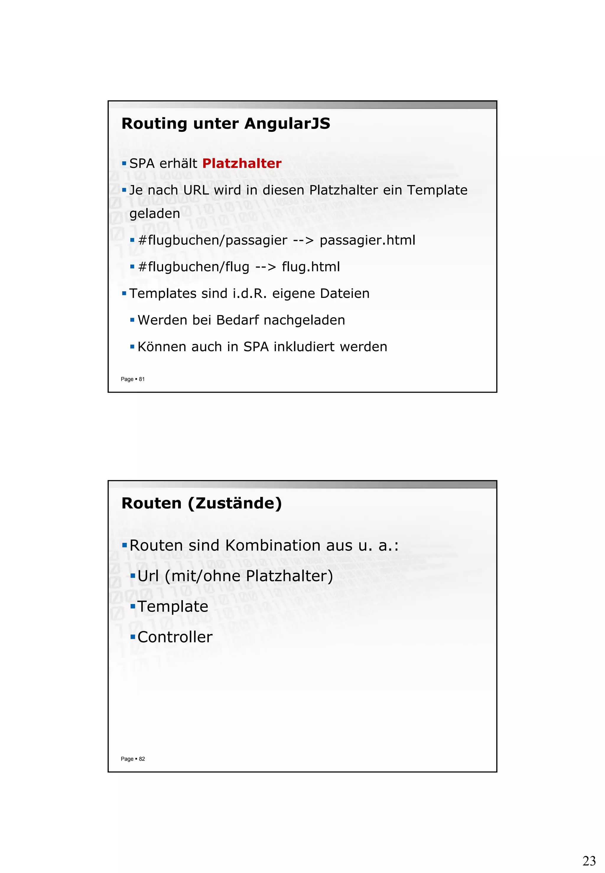 23
Routing unter AngularJS
 SPA erhält Platzhalter
 Je nach URL wird in diesen Platzhalter ein Template
geladen
 #flugbuchen/passagier --> passagier.html
 #flugbuchen/flug --> flug.html
 Templates sind i.d.R. eigene Dateien
 Werden bei Bedarf nachgeladen
 Können auch in SPA inkludiert werden
Page  81
Routen (Zustände)
Routen sind Kombination aus u. a.:
Url (mit/ohne Platzhalter)
Template
Controller
Page  82
 