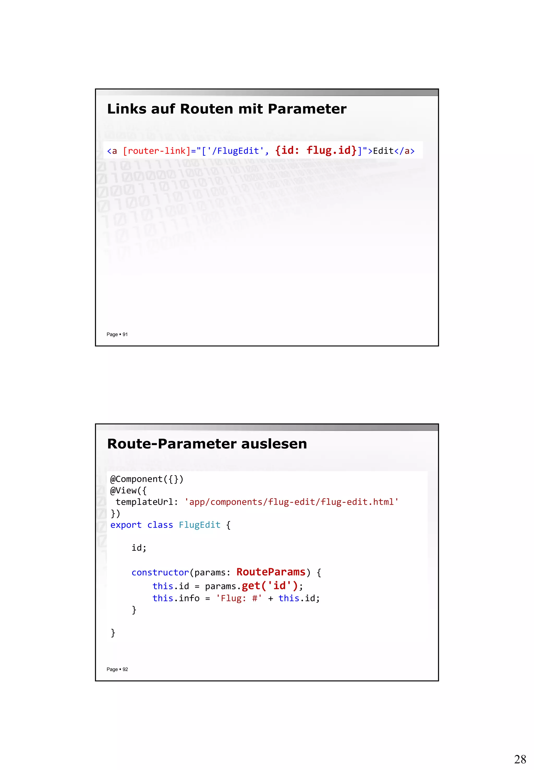 28
Links auf Routen mit Parameter
Page  91
<a [router-link]="['/FlugEdit', {id: flug.id}]">Edit</a>
Route-Parameter auslesen
Page  92
@Component({})
@View({
templateUrl: 'app/components/flug-edit/flug-edit.html'
})
export class FlugEdit {
id;
constructor(params: RouteParams) {
this.id = params.get('id');
this.info = 'Flug: #' + this.id;
}
}
 