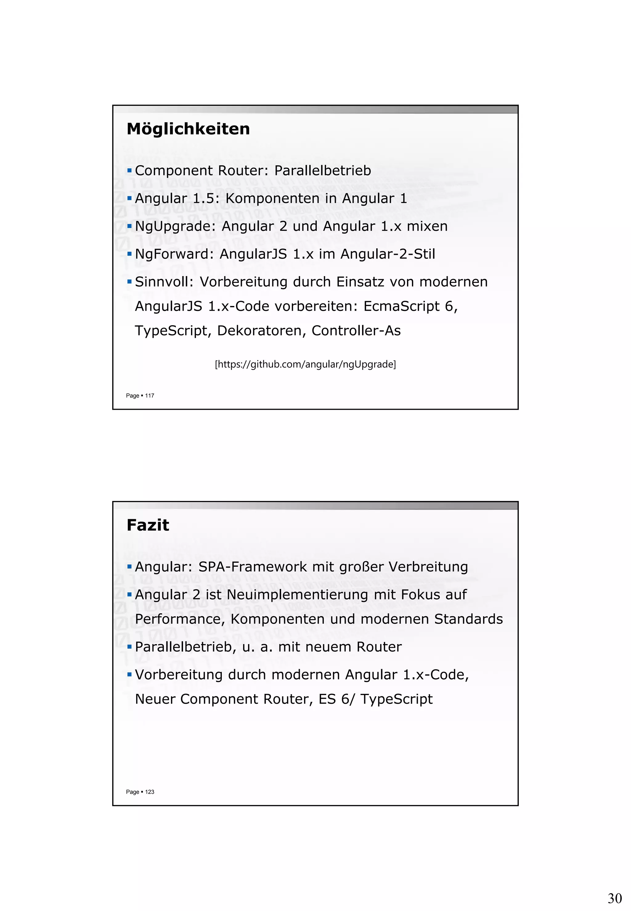30
Möglichkeiten
 Component Router: Parallelbetrieb
 Angular 1.5: Komponenten in Angular 1
 NgUpgrade: Angular 2 und Angular 1.x mixen
 NgForward: AngularJS 1.x im Angular-2-Stil
 Sinnvoll: Vorbereitung durch Einsatz von modernen
AngularJS 1.x-Code vorbereiten: EcmaScript 6,
TypeScript, Dekoratoren, Controller-As
Page  117
[https://github.com/angular/ngUpgrade]
Fazit
 Angular: SPA-Framework mit großer Verbreitung
 Angular 2 ist Neuimplementierung mit Fokus auf
Performance, Komponenten und modernen Standards
 Parallelbetrieb, u. a. mit neuem Router
 Vorbereitung durch modernen Angular 1.x-Code,
Neuer Component Router, ES 6/ TypeScript
Page  123
 