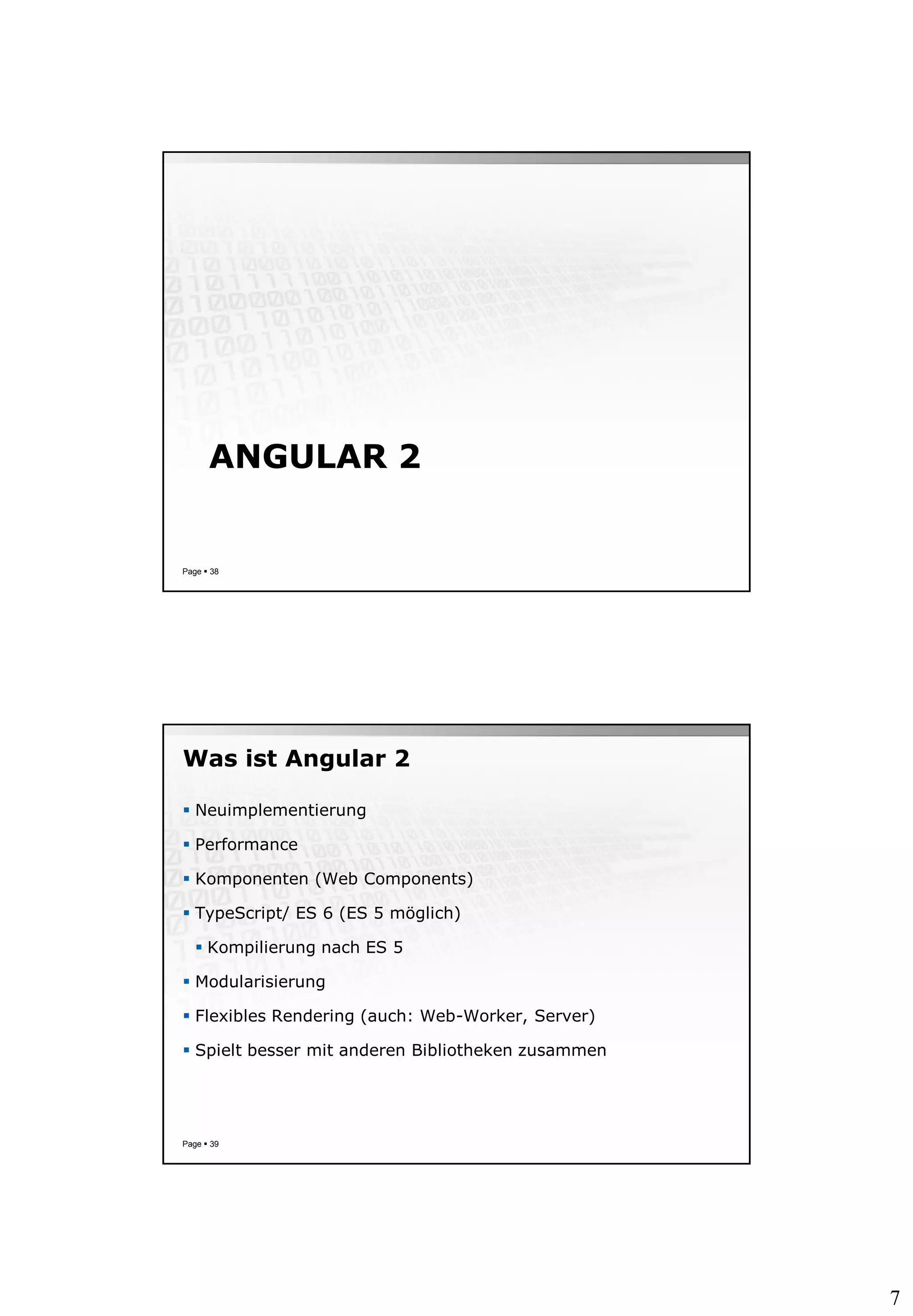 7
ANGULAR 2
Page  38
Was ist Angular 2
 Neuimplementierung
 Performance
 Komponenten (Web Components)
 TypeScript/ ES 6 (ES 5 möglich)
 Kompilierung nach ES 5
 Modularisierung
 Flexibles Rendering (auch: Web-Worker, Server)
 Spielt besser mit anderen Bibliotheken zusammen
Page  39
 