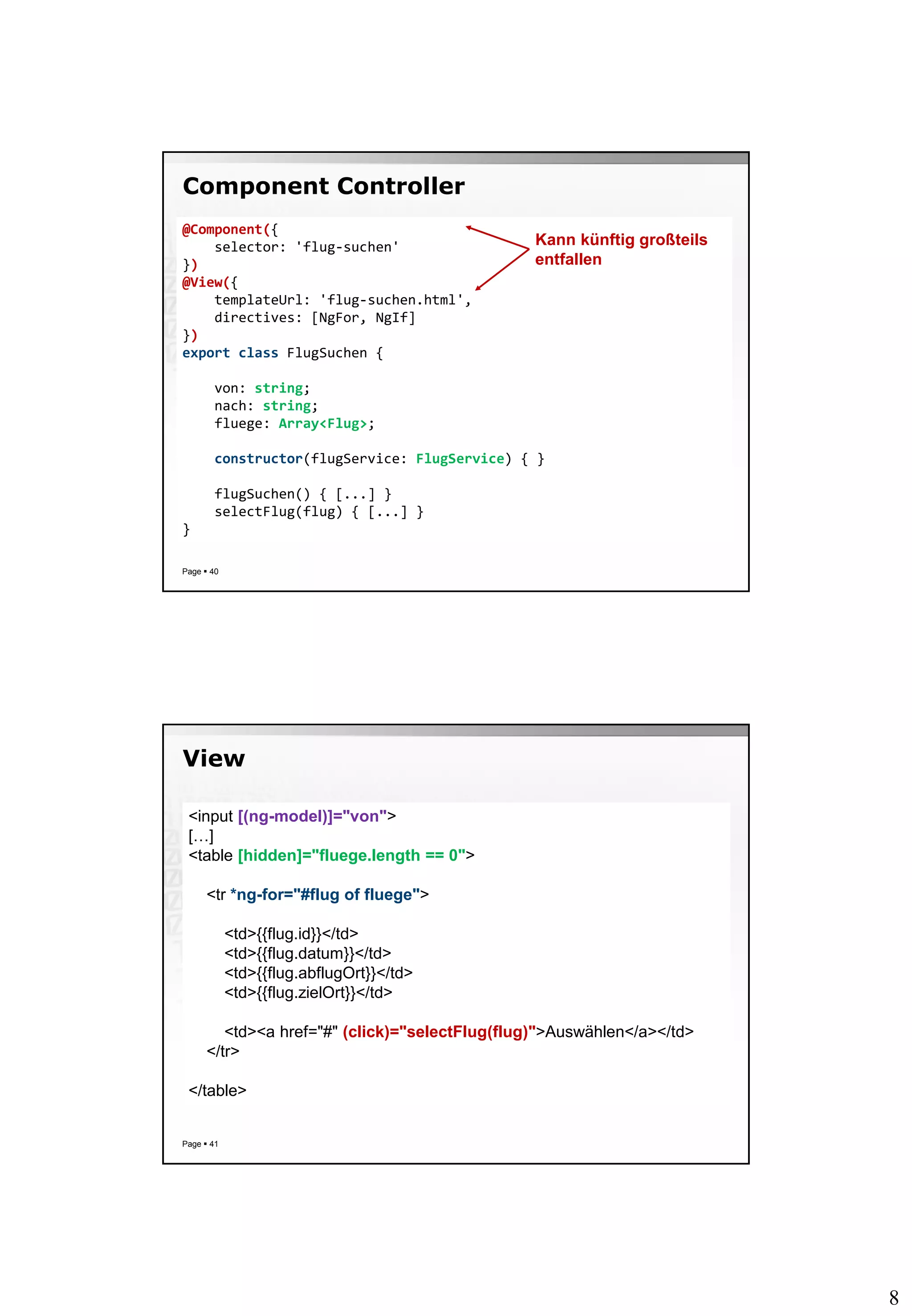 8
Component Controller
Page  40
@Component({
selector: 'flug-suchen'
})
@View({
templateUrl: 'flug-suchen.html',
directives: [NgFor, NgIf]
})
export class FlugSuchen {
von: string;
nach: string;
fluege: Array<Flug>;
constructor(flugService: FlugService) { }
flugSuchen() { [...] }
selectFlug(flug) { [...] }
}
Kann künftig großteils
entfallen
View
Page  41
<input [(ng-model)]="von">
[…]
<table [hidden]="fluege.length == 0">
<tr *ng-for="#flug of fluege">
<td>{{flug.id}}</td>
<td>{{flug.datum}}</td>
<td>{{flug.abflugOrt}}</td>
<td>{{flug.zielOrt}}</td>
<td><a href="#" (click)="selectFlug(flug)">Auswählen</a></td>
</tr>
</table>
 