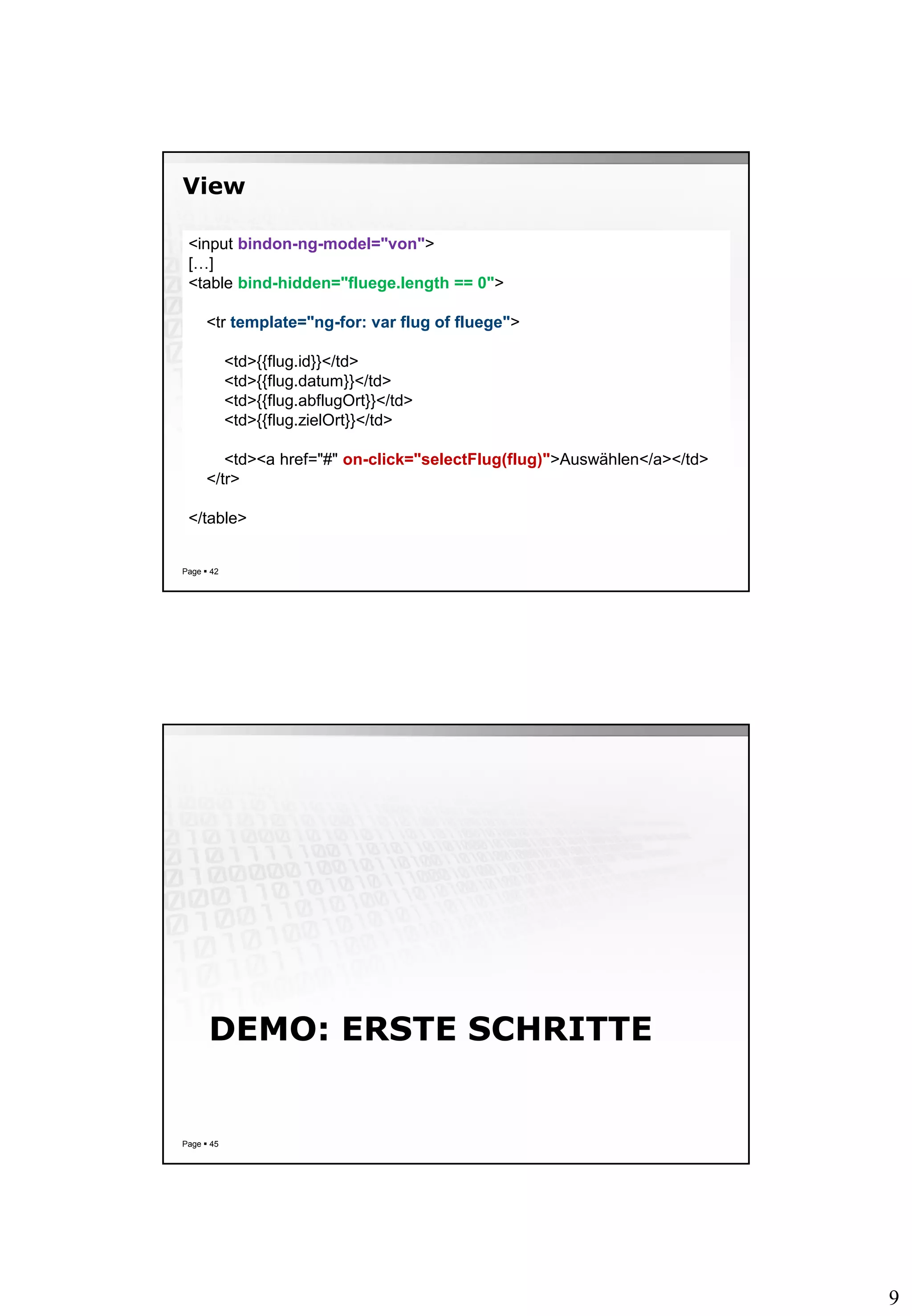 9
View
Page  42
<input bindon-ng-model="von">
[…]
<table bind-hidden="fluege.length == 0">
<tr template="ng-for: var flug of fluege">
<td>{{flug.id}}</td>
<td>{{flug.datum}}</td>
<td>{{flug.abflugOrt}}</td>
<td>{{flug.zielOrt}}</td>
<td><a href="#" on-click="selectFlug(flug)">Auswählen</a></td>
</tr>
</table>
DEMO: ERSTE SCHRITTE
Page  45
 