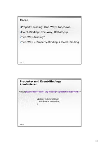 15
Recap
Property-Binding: One-Way; Top/Down
Event-Binding: One-Way; Bottom/Up
Two-Way-Binding?
Two-Way = Property-Binding + Event-Binding
Page  64
Property- und Event-Bindings
kombinieren
Page  65
<input [ng-model]="from" (ng-model)="updateFrom($event)">
updateFrom(newValue) {
this.from = newValue;
}
 