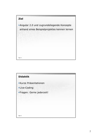 2
Ziel
Angular 2.0 und zugrundeliegende Konzepte
anhand eines Beispielprojektes kennen lernen
Page  4
Didaktik
Kurze Präsentationen
Live-Coding
Fragen: Gerne jederzeit!
Page  5
 