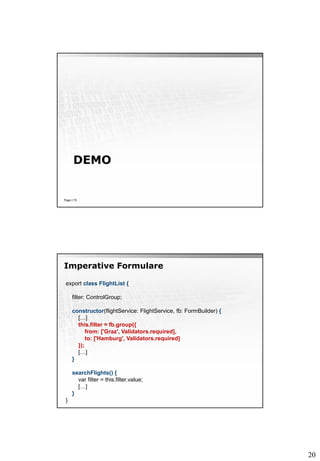 20
DEMO
Page  75
Imperative Formulare
export class FlightList {
filter: ControlGroup;
constructor(flightService: FlightService, fb: FormBuilder) {
[…]
this.filter = fb.group({
from: ['Graz', Validators.required],
to: ['Hamburg', Validators.required]
});
[…]
}
searchFlights() {
var filter = this.filter.value;
[…]
}
}
 
