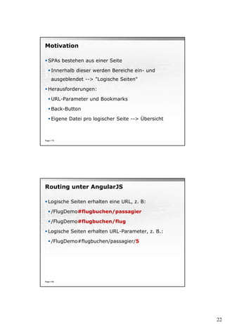 22
Motivation
 SPAs bestehen aus einer Seite
 Innerhalb dieser werden Bereiche ein- und
ausgeblendet --> "Logische Seiten"
 Herausforderungen:
 URL-Parameter und Bookmarks
 Back-Button
 Eigene Datei pro logischer Seite --> Übersicht
Page  79
Routing unter AngularJS
 Logische Seiten erhalten eine URL, z. B:
 /FlugDemo#flugbuchen/passagier
 /FlugDemo#flugbuchen/flug
 Logische Seiten erhalten URL-Parameter, z. B.:
 /FlugDemo#flugbuchen/passagier/5
Page  80
 