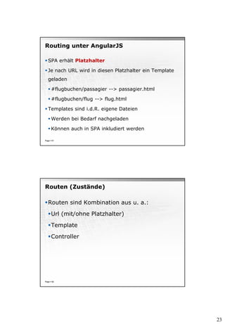 23
Routing unter AngularJS
 SPA erhält Platzhalter
 Je nach URL wird in diesen Platzhalter ein Template
geladen
 #flugbuchen/passagier --> passagier.html
 #flugbuchen/flug --> flug.html
 Templates sind i.d.R. eigene Dateien
 Werden bei Bedarf nachgeladen
 Können auch in SPA inkludiert werden
Page  81
Routen (Zustände)
Routen sind Kombination aus u. a.:
Url (mit/ohne Platzhalter)
Template
Controller
Page  82
 