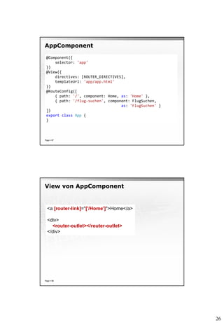 26
AppComponent
Page  87
@Component({
selector: 'app'
})
@View({
directives: [ROUTER_DIRECTIVES],
templateUrl: 'app/app.html'
})
@RouteConfig([
{ path: '/', component: Home, as: 'Home' },
{ path: '/flug-suchen', component: FlugSuchen,
as: 'FlugSuchen' }
])
export class App {
}
View von AppComponent
Page  88
<a [router-link]="['/Home']">Home</a>
<div>
<router-outlet></router-outlet>
</div>
 