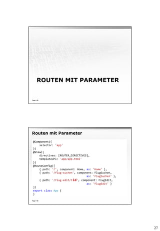 27
ROUTEN MIT PARAMETER
Page  89
Routen mit Parameter
Page  90
@Component({
selector: 'app'
})
@View({
directives: [ROUTER_DIRECTIVES],
templateUrl: 'app/app.html'
})
@RouteConfig([
{ path: '/', component: Home, as: 'Home' },
{ path: '/flug-suchen', component: FlugSuchen,
as: 'FlugSuchen' },
{ path: '/flug-edit/:id', component: FlugEdit,
as: 'FlugEdit' }
])
export class App {
}
 