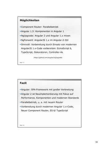 30
Möglichkeiten
 Component Router: Parallelbetrieb
 Angular 1.5: Komponenten in Angular 1
 NgUpgrade: Angular 2 und Angular 1.x mixen
 NgForward: AngularJS 1.x im Angular-2-Stil
 Sinnvoll: Vorbereitung durch Einsatz von modernen
AngularJS 1.x-Code vorbereiten: EcmaScript 6,
TypeScript, Dekoratoren, Controller-As
Page  117
[https://github.com/angular/ngUpgrade]
Fazit
 Angular: SPA-Framework mit großer Verbreitung
 Angular 2 ist Neuimplementierung mit Fokus auf
Performance, Komponenten und modernen Standards
 Parallelbetrieb, u. a. mit neuem Router
 Vorbereitung durch modernen Angular 1.x-Code,
Neuer Component Router, ES 6/ TypeScript
Page  123
 