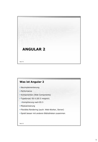 7
ANGULAR 2
Page  38
Was ist Angular 2
 Neuimplementierung
 Performance
 Komponenten (Web Components)
 TypeScript/ ES 6 (ES 5 möglich)
 Kompilierung nach ES 5
 Modularisierung
 Flexibles Rendering (auch: Web-Worker, Server)
 Spielt besser mit anderen Bibliotheken zusammen
Page  39
 