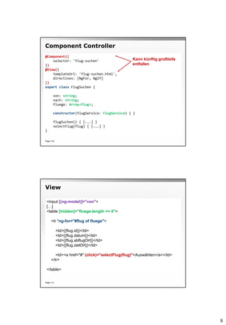 8
Component Controller
Page  40
@Component({
selector: 'flug-suchen'
})
@View({
templateUrl: 'flug-suchen.html',
directives: [NgFor, NgIf]
})
export class FlugSuchen {
von: string;
nach: string;
fluege: Array<Flug>;
constructor(flugService: FlugService) { }
flugSuchen() { [...] }
selectFlug(flug) { [...] }
}
Kann künftig großteils
entfallen
View
Page  41
<input [(ng-model)]="von">
[…]
<table [hidden]="fluege.length == 0">
<tr *ng-for="#flug of fluege">
<td>{{flug.id}}</td>
<td>{{flug.datum}}</td>
<td>{{flug.abflugOrt}}</td>
<td>{{flug.zielOrt}}</td>
<td><a href="#" (click)="selectFlug(flug)">Auswählen</a></td>
</tr>
</table>
 