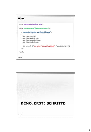 9
View
Page  42
<input bindon-ng-model="von">
[…]
<table bind-hidden="fluege.length == 0">
<tr template="ng-for: var flug of fluege">
<td>{{flug.id}}</td>
<td>{{flug.datum}}</td>
<td>{{flug.abflugOrt}}</td>
<td>{{flug.zielOrt}}</td>
<td><a href="#" on-click="selectFlug(flug)">Auswählen</a></td>
</tr>
</table>
DEMO: ERSTE SCHRITTE
Page  45
 
