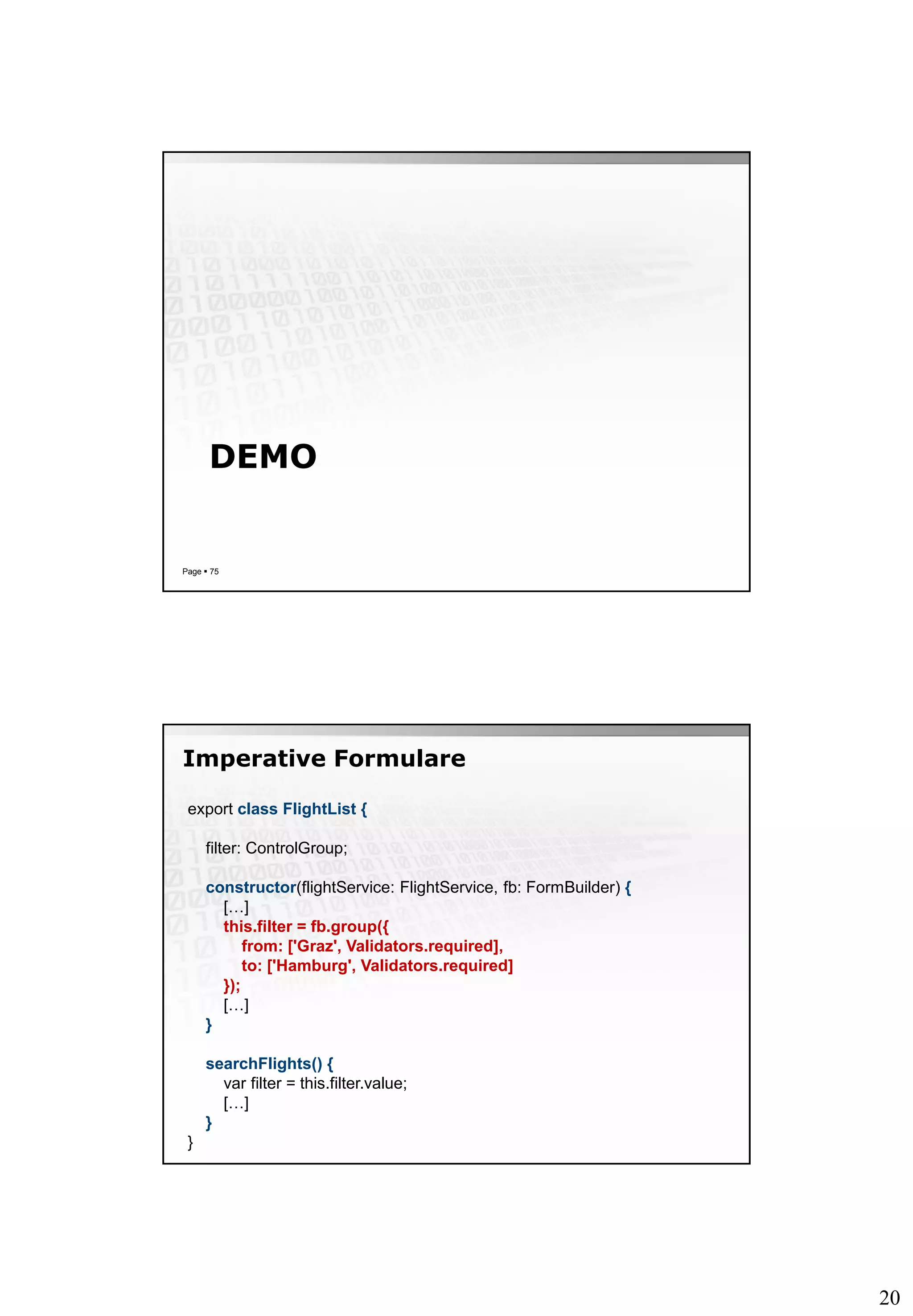 20
DEMO
Page  75
Imperative Formulare
export class FlightList {
filter: ControlGroup;
constructor(flightService: FlightService, fb: FormBuilder) {
[…]
this.filter = fb.group({
from: ['Graz', Validators.required],
to: ['Hamburg', Validators.required]
});
[…]
}
searchFlights() {
var filter = this.filter.value;
[…]
}
}
 