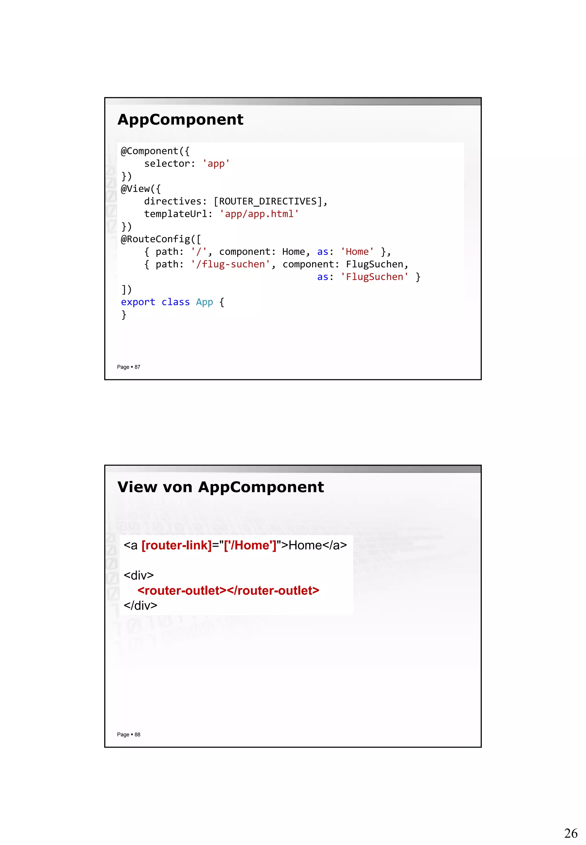 26
AppComponent
Page  87
@Component({
selector: 'app'
})
@View({
directives: [ROUTER_DIRECTIVES],
templateUrl: 'app/app.html'
})
@RouteConfig([
{ path: '/', component: Home, as: 'Home' },
{ path: '/flug-suchen', component: FlugSuchen,
as: 'FlugSuchen' }
])
export class App {
}
View von AppComponent
Page  88
<a [router-link]="['/Home']">Home</a>
<div>
<router-outlet></router-outlet>
</div>
 