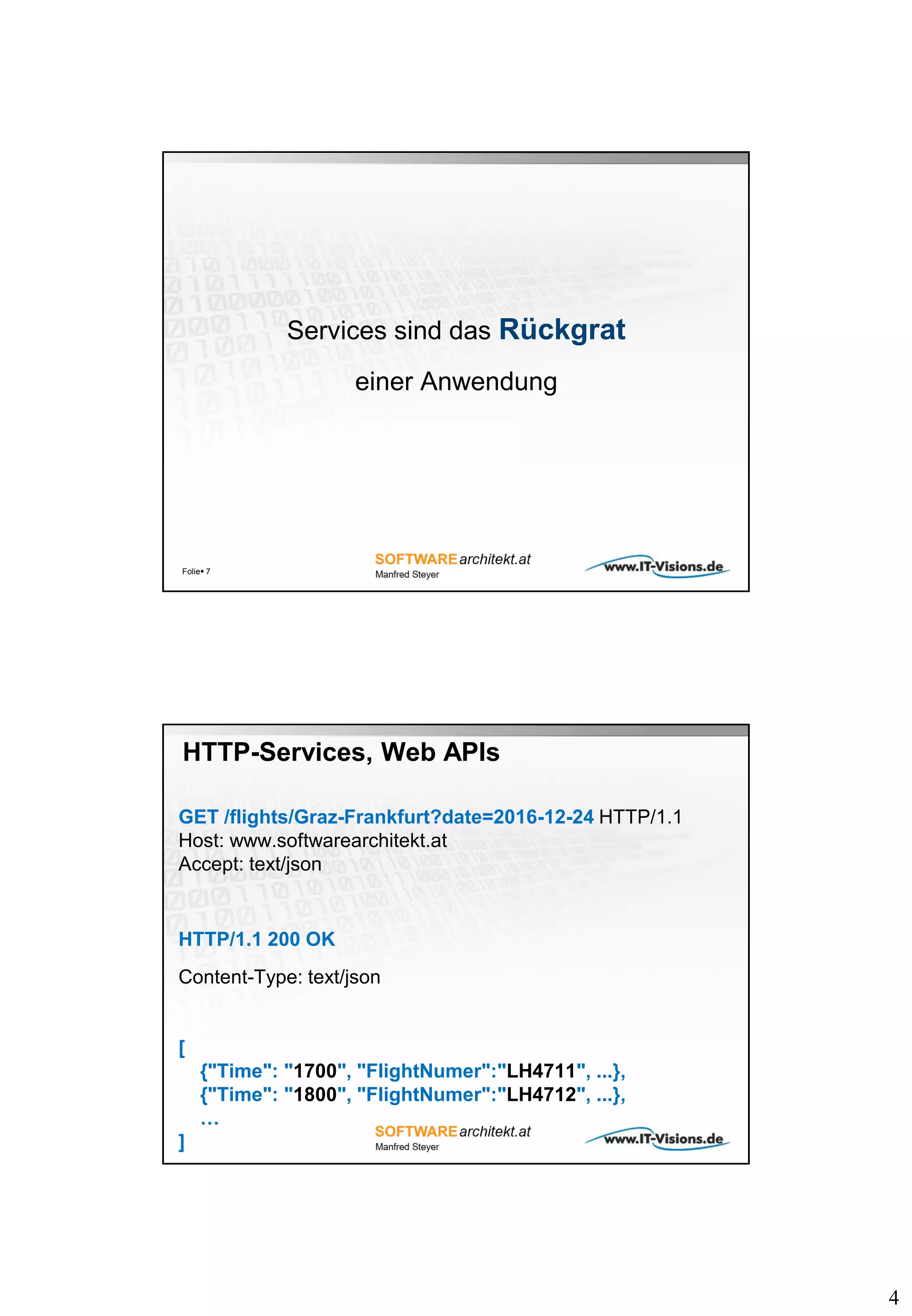 4
Services sind das Rückgrat
einer Anwendung
Folie 7
HTTP-Services, Web APIs
GET /flights/Graz-Frankfurt?date=2016-12-24 HTTP/1.1
Host: www.softwarearchitekt.at
Accept: text/json
HTTP/1.1 200 OK
Content-Type: text/json
[
{"Time": "1700", "FlightNumer":"LH4711", ...},
{"Time": "1800", "FlightNumer":"LH4712", ...},
…
]
 