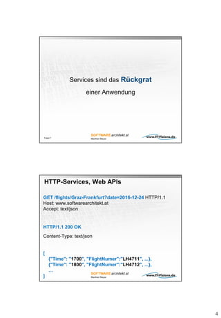 4
Services sind das Rückgrat
einer Anwendung
Folie 7
HTTP-Services, Web APIs
GET /flights/Graz-Frankfurt?date=2016-12-24 HTTP/1.1
Host: www.softwarearchitekt.at
Accept: text/json
HTTP/1.1 200 OK
Content-Type: text/json
[
{"Time": "1700", "FlightNumer":"LH4711", ...},
{"Time": "1800", "FlightNumer":"LH4712", ...},
…
]
 