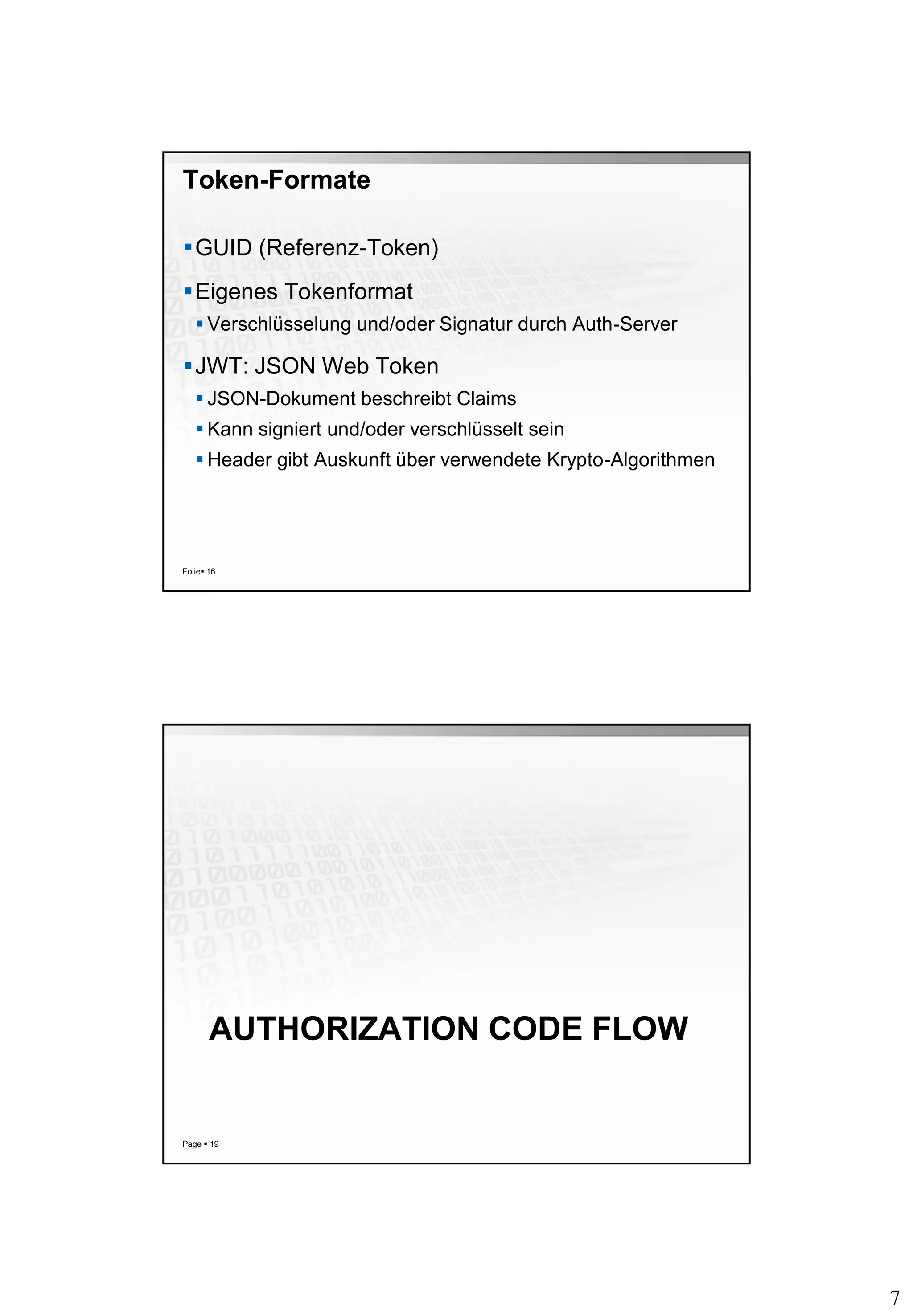 7
Token-Formate
GUID (Referenz-Token)
Eigenes Tokenformat
 Verschlüsselung und/oder Signatur durch Auth-Server
JWT: JSON Web Token
 JSON-Dokument beschreibt Claims
 Kann signiert und/oder verschlüsselt sein
 Header gibt Auskunft über verwendete Krypto-Algorithmen
Folie 16
AUTHORIZATION CODE FLOW
Page  19
 