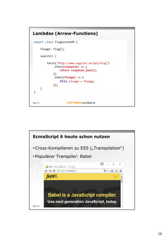 10
Lambdas (Arrow-Functions)
Page  19
export class FlugSuchenVM {
fluege: Flug[];
search() {
fetch("http://www.angular.at/api/flug")
.then((response) => {
return response.json();
})
.then((fluege) => {
this.fluege = fluege;
});
}
}
EcmaScript 6 heute schon nutzen
Cross-Kompilieren zu ES5 („Transpilation“)
Populärer Transpiler: Babel
Page  23
 