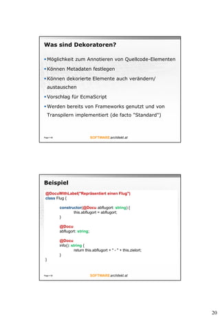 20
Was sind Dekoratoren?
 Möglichkeit zum Annotieren von Quellcode-Elementen
 Können Metadaten festlegen
 Können dekorierte Elemente auch verändern/
austauschen
 Vorschlag für EcmaScript
 Werden bereits von Frameworks genutzt und von
Transpilern implementiert (de facto "Standard")
Page  49
Beispiel
Page  50
@DocuWithLabel("Repräsentiert einen Flug")
class Flug {
constructor(@Docu abflugort: string) {
this.abflugort = abflugort;
}
@Docu
abflugort: string;
@Docu
info(): string {
return this.abflugort + " - " + this.zielort;
}
}
 