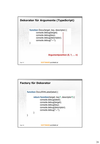 24
Dekorator für Argumente (TypeScript)
Page  57
function Docu(target, key, descriptor) {
console.debug(target);
console.debug(key);
console.debug(descriptor);
console.debug("---");
}
Argumentposition (0, 1, … n)
Factory für Dekorator
Page  58
function DocuWithLabel(label) {
return function(target, key?, descriptor?) {
console.debug(label);
console.debug(target);
console.debug(key);
console.debug(descriptor);
console.debug("---");
}
}
 