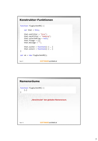 5
Konstruktor-Funktionen
Page  9
function FlugSuchenVM() {
var that = this;
that.vonFilter = "Graz";
that.nachFilter = "Hamburg";
that.selectedFlug = null;
that.fluege = [];
that.message = "";
that.suchen = function() { … }
that.select = function() { … }
}
var vm = new FlugSuchenVM();
Namensräume
Page  10
function FlugSuchenVM() {
[…]
}
„Verschmutzt“ den globalen Namensraum.
 