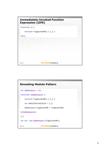 6
Immediately-Invoked Function
Expression (IIFE)
Page  11
(function () {
function FlugSuchenVM() { […] }
})();
Revealing Module Pattern
Page  12
var myNamespace = {};
(function (myNamespace) {
function FlugSuchenVM() { […] }
var modulInternalStuff = […];
myNamespace.FlugSuchenVM = FlugSuchenVM;
})(myNamespace);
[…]
var vm = new myNamespace.FlugSuchenVM();
 