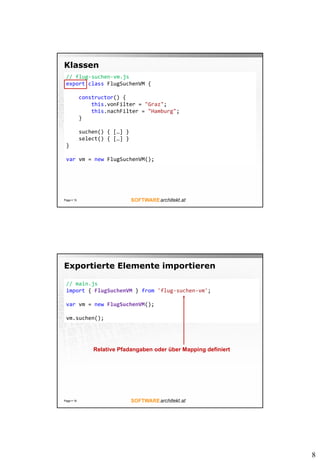 8
Klassen
Page  15
// flug-suchen-vm.js
export class FlugSuchenVM {
constructor() {
this.vonFilter = "Graz";
this.nachFilter = "Hamburg";
}
suchen() { […] }
select() { […] }
}
var vm = new FlugSuchenVM();
Exportierte Elemente importieren
Page  16
// main.js
import { FlugSuchenVM } from 'flug-suchen-vm';
var vm = new FlugSuchenVM();
vm.suchen();
Relative Pfadangaben oder über Mapping definiert
 