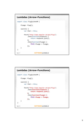 9
Lambdas (Arrow-Functions)
Page  17
export class FlugSuchenVM {
fluege: Flug[];
search() {
var that = this;
fetch("http://www.angular.at/api/flug")
.then(function(response) {
return response.json();
})
.then(function(fluege) {
that.fluege = fluege;
});
}
}
Lambdas (Arrow-Functions)
Page  18
export class FlugSuchenVM {
fluege: Flug[];
search() {
var that = this;
fetch("http://www.angular.at/api/flug")
.then(function(response) {
return response.json();
})
.then(function(fluege) {
that.fluege = fluege;
});
}
}
 